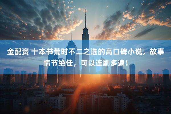 金配资 十本书荒时不二之选的高口碑小说，故事情节绝佳，可以连刷多遍！