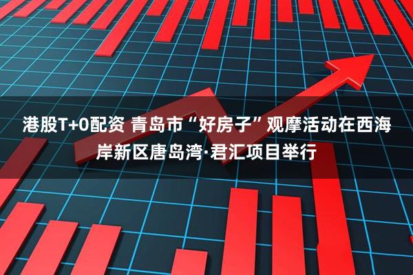 港股T+0配资 青岛市“好房子”观摩活动在西海岸新区唐岛湾·君汇项目举行