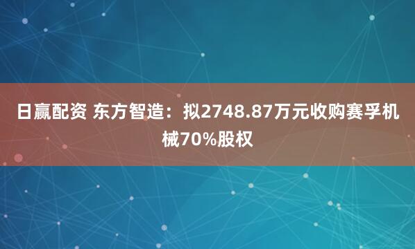 日赢配资 东方智造:拟2748.87万元收购赛孚机械70%股权