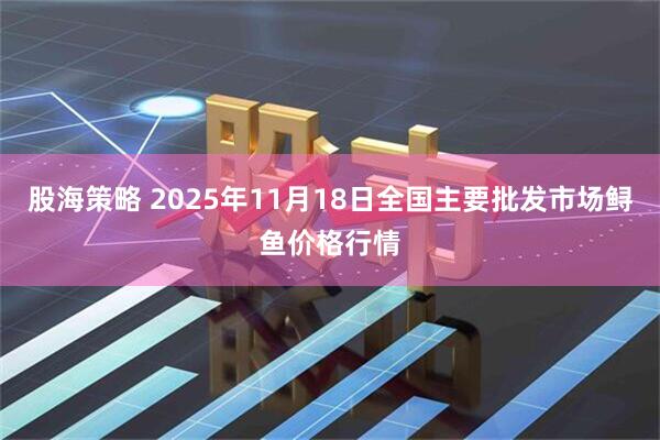 股海策略 2025年11月18日全国主要批发市场鲟鱼价格行情