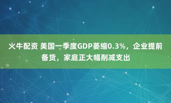 火牛配资 美国一季度GDP萎缩0.3%，企业提前备货，家庭正大幅削减支出