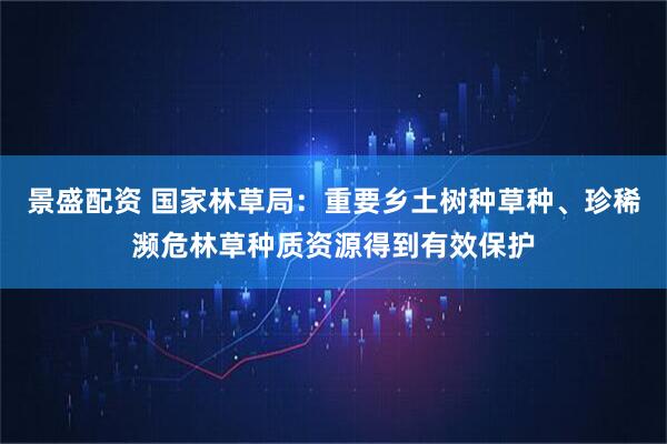 景盛配资 国家林草局：重要乡土树种草种、珍稀濒危林草种质资源得到有效保护