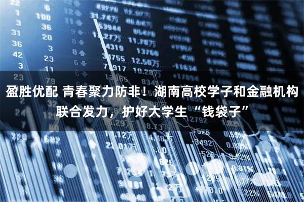 盈胜优配 青春聚力防非!湖南高校学子和金融机构联合发力,护好大学生 “钱袋子”