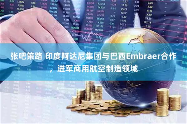张吧策路 印度阿达尼集团与巴西Embraer合作，进军商用航空制造领域