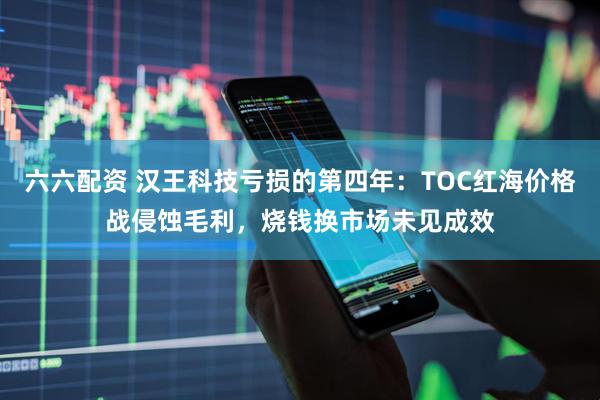 六六配资 汉王科技亏损的第四年：TOC红海价格战侵蚀毛利，烧钱换市场未见成效