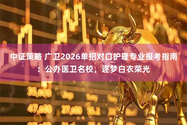 中证策略 广卫2026单招对口护理专业报考指南:公办医卫名校,逐梦白衣荣光