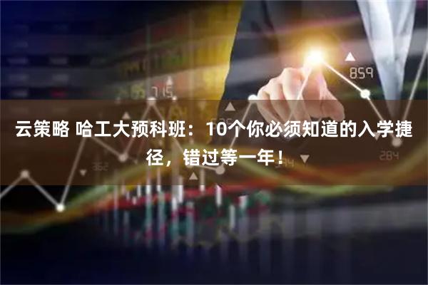 云策略 哈工大预科班：10个你必须知道的入学捷径，错过等一年！