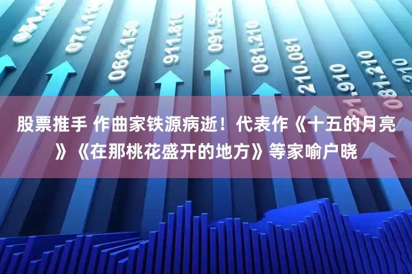 股票推手 作曲家铁源病逝！代表作《十五的月亮》《在那桃花盛开的地方》等家喻户晓