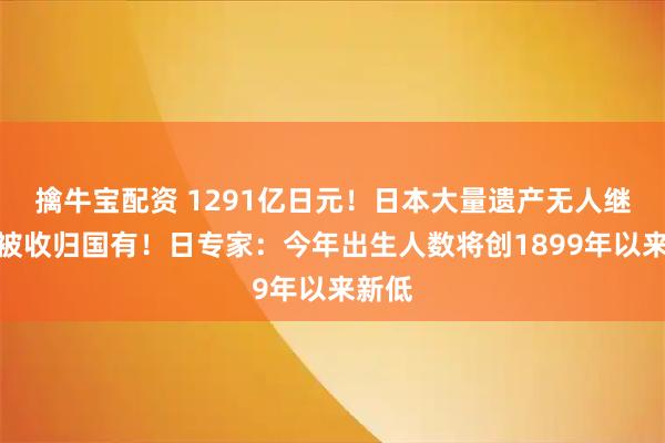 擒牛宝配资 1291亿日元！日本大量遗产无人继承，被收归国有！日专家：今年出生人数将创1899年以来新低