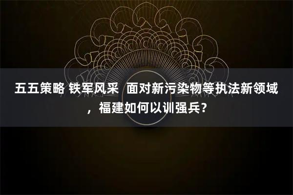 五五策略 铁军风采  面对新污染物等执法新领域，福建如何以训强兵？