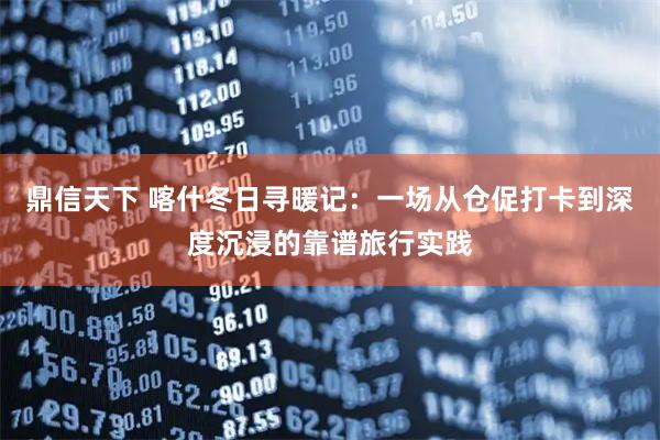 鼎信天下 喀什冬日寻暖记:一场从仓促打卡到深度沉浸的靠谱旅行实践