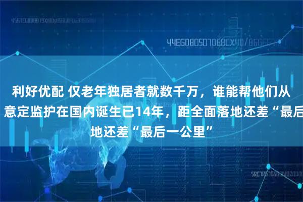 利好优配 仅老年独居者就数千万，谁能帮他们从容老去？意定监护在国内诞生已14年，距全面落地还差“最后一公里”
