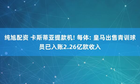纯旭配资 卡斯蒂亚提款机! 每体: 皇马出售青训球员已入账2.26亿欧收入